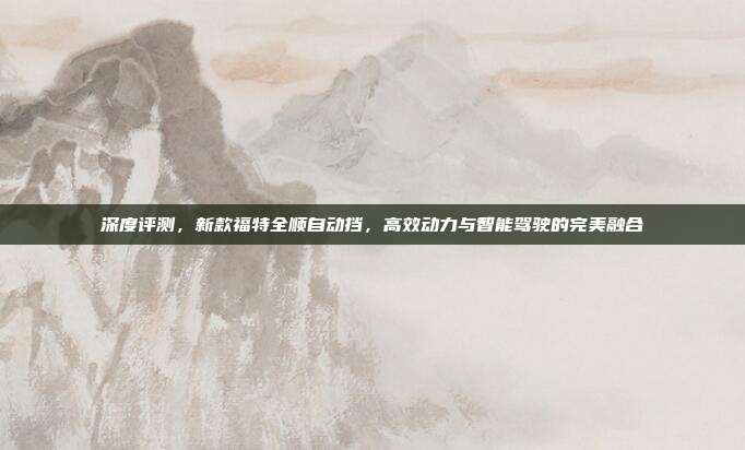 深度评测，新款福特全顺自动挡，高效动力与智能驾驶的完美融合