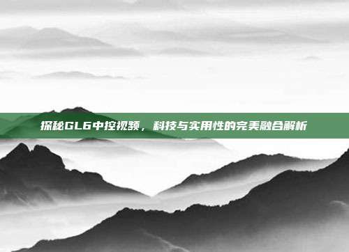 探秘GL6中控视频，科技与实用性的完美融合解析