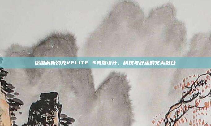 深度解析别克VELITE 5内饰设计，科技与舒适的完美融合