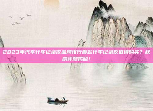 2023年汽车行车记录仪品牌排行哪款行车记录仪值得购买？权威评测揭晓！