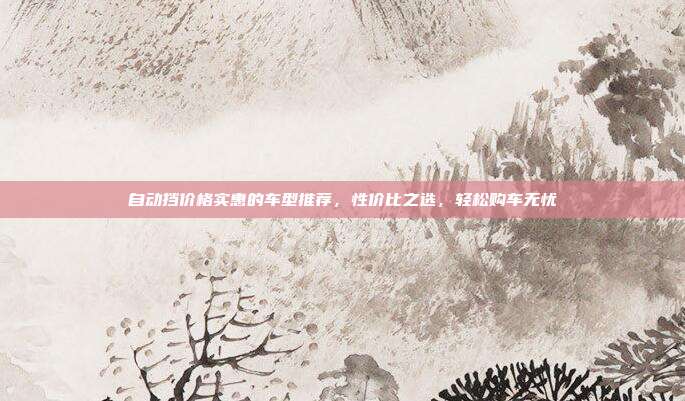 自动挡价格实惠的车型推荐，性价比之选，轻松购车无忧