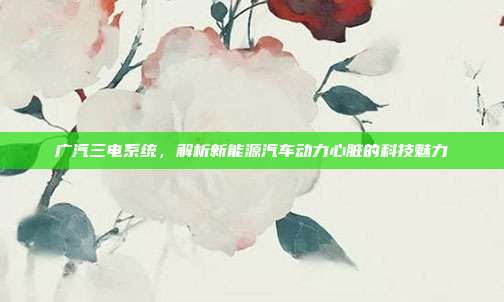 广汽三电系统，解析新能源汽车动力心脏的科技魅力