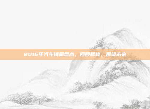 2016年汽车销量盘点，回顾辉煌，展望未来