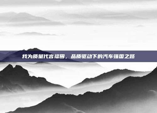 我为质量代言福田，品质驱动下的汽车强国之路