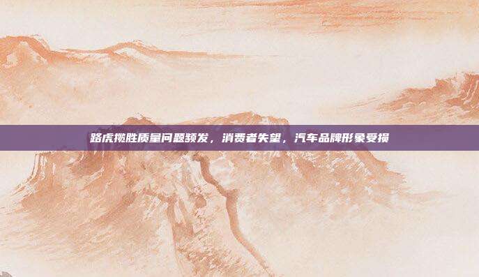 路虎揽胜质量问题频发，消费者失望，汽车品牌形象受损