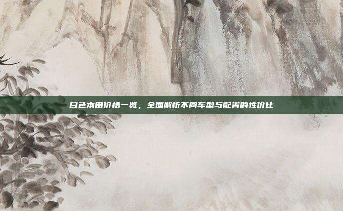 白色本田价格一览，全面解析不同车型与配置的性价比