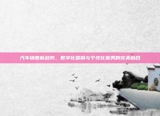 汽车销售新趋势，数字化营销与个性化服务的完美融合