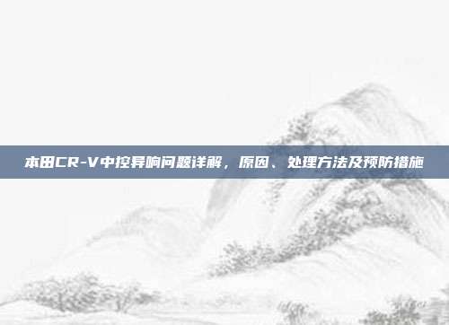 本田CR-V中控异响问题详解，原因、处理方法及预防措施