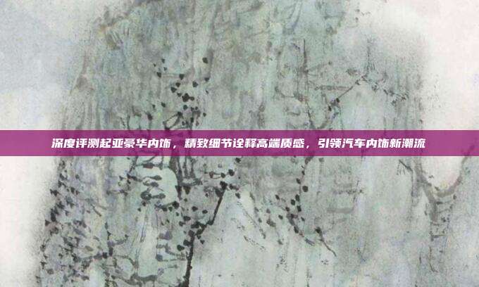 深度评测起亚豪华内饰，精致细节诠释高端质感，引领汽车内饰新潮流