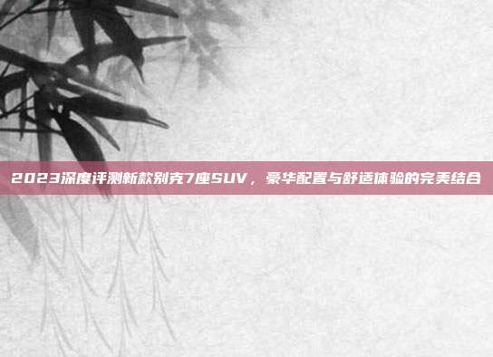 2023深度评测新款别克7座SUV，豪华配置与舒适体验的完美结合