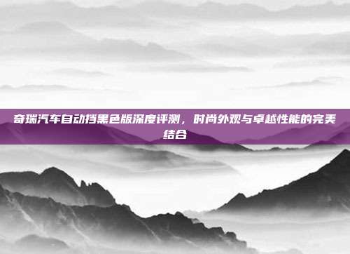 奇瑞汽车自动挡黑色版深度评测，时尚外观与卓越性能的完美结合
