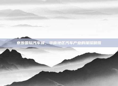 寮步国际汽车城，华南地区汽车产业的璀璨明珠