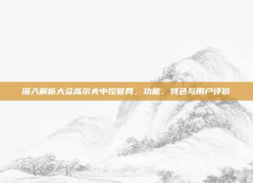 深入解析大众高尔夫中控官网，功能、特色与用户评价