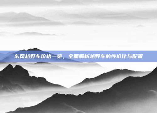 东风越野车价格一览，全面解析越野车的性价比与配置