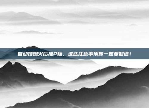 自动挡熄火后挂P档，这些注意事项你一定要知道！