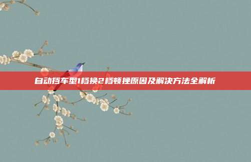 自动挡车型1档换2档顿挫原因及解决方法全解析
