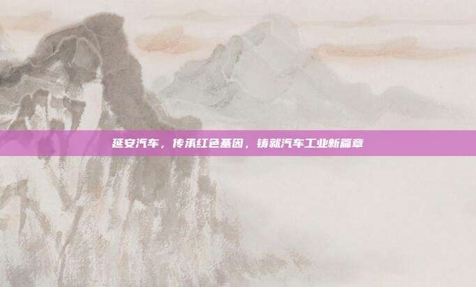 延安汽车，传承红色基因，铸就汽车工业新篇章