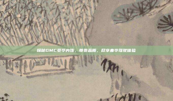 探秘GMC豪华内饰，尊贵品质，尽享奢华驾驶体验