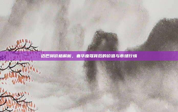 迈巴赫价格解析，奢华座驾背后的价值与市场行情