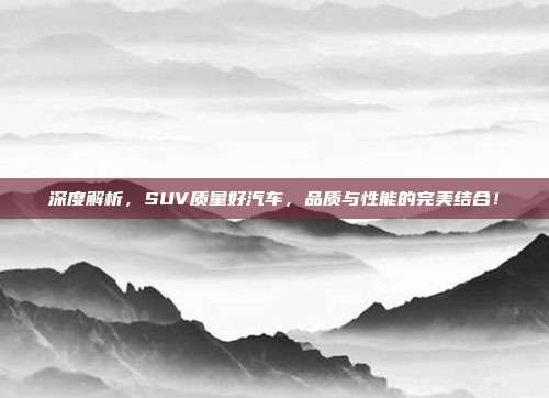 深度解析，SUV质量好汽车，品质与性能的完美结合！