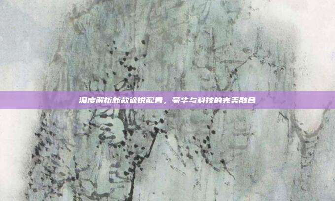 深度解析新款途锐配置，豪华与科技的完美融合