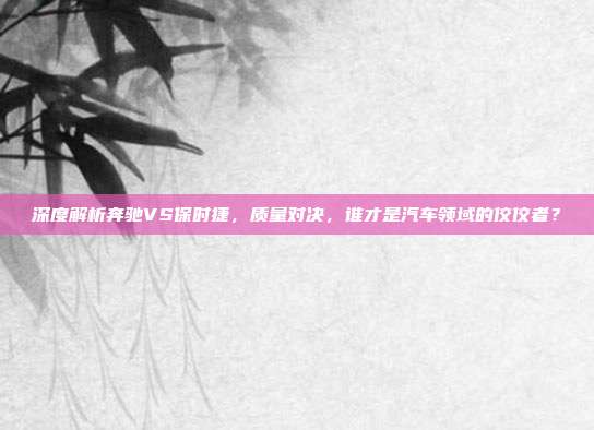 深度解析奔驰VS保时捷，质量对决，谁才是汽车领域的佼佼者？