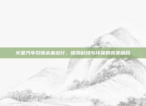 火星汽车引领未来出行，探索科技与环保的完美融合