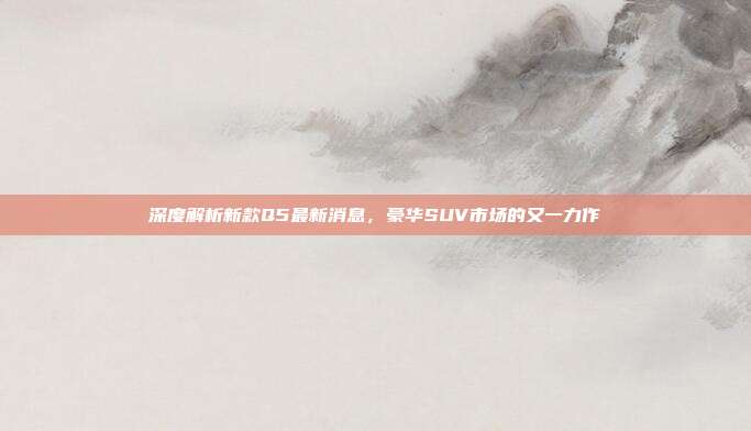 深度解析新款Q5最新消息，豪华SUV市场的又一力作