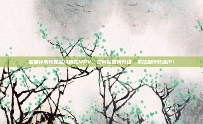 深度评测长安欧尚新款MPV，空间巨兽再升级，家庭出行新选择！