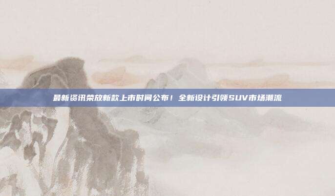 最新资讯荣放新款上市时间公布！全新设计引领SUV市场潮流