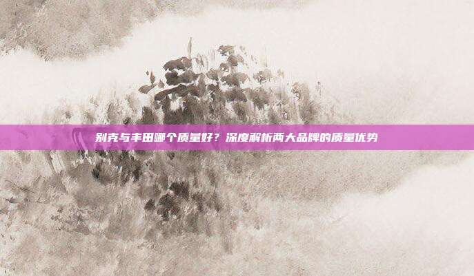 别克与丰田哪个质量好？深度解析两大品牌的质量优势