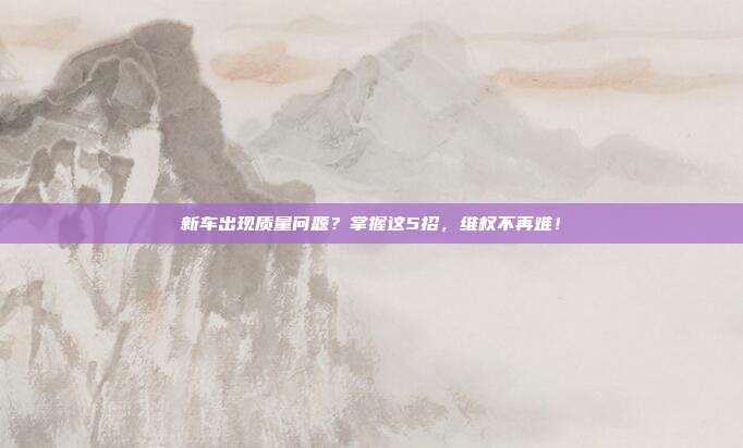 新车出现质量问题？掌握这5招，维权不再难！