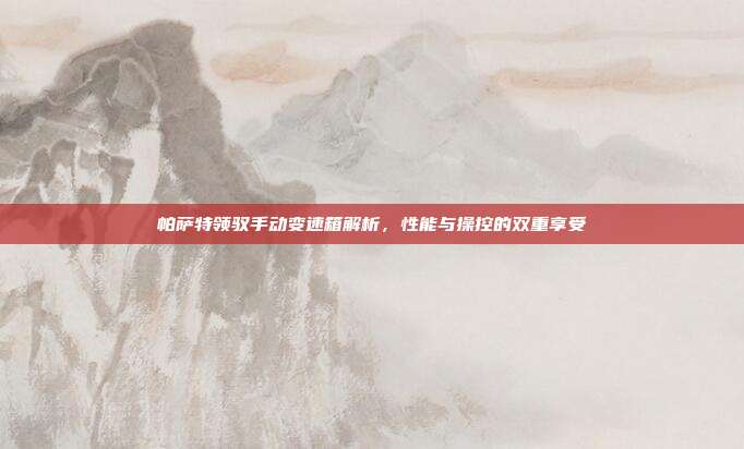 帕萨特领驭手动变速箱解析，性能与操控的双重享受