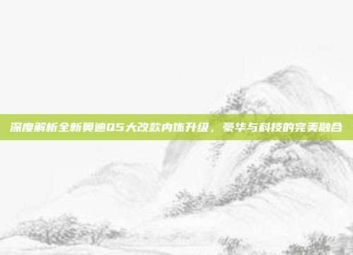 深度解析全新奥迪Q5大改款内饰升级，豪华与科技的完美融合