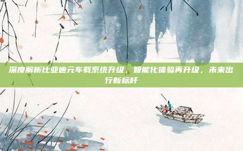 深度解析比亚迪元车载系统升级，智能化体验再升级，未来出行新标杆