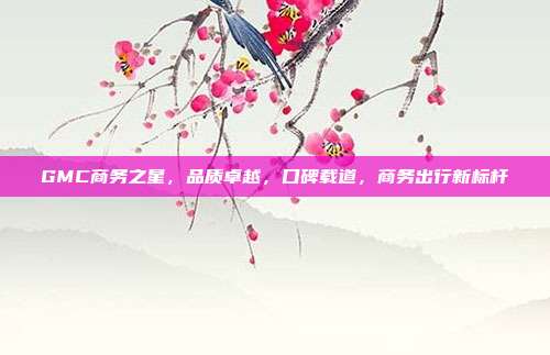 GMC商务之星，品质卓越，口碑载道，商务出行新标杆