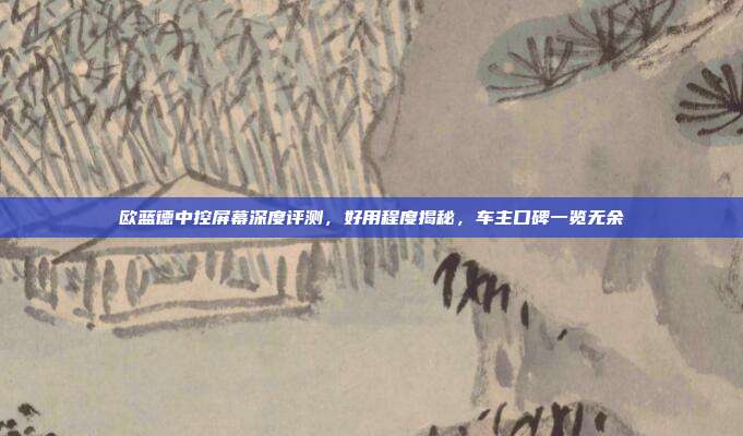 欧蓝德中控屏幕深度评测，好用程度揭秘，车主口碑一览无余