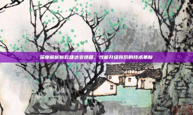 深度解析新款捷达变速箱，性能升级背后的技术革新