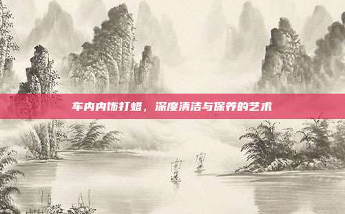 车内内饰打蜡，深度清洁与保养的艺术