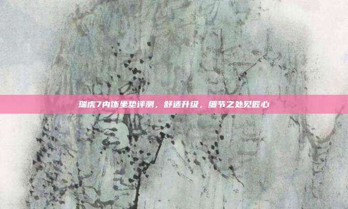 瑞虎7内饰坐垫评测，舒适升级，细节之处见匠心