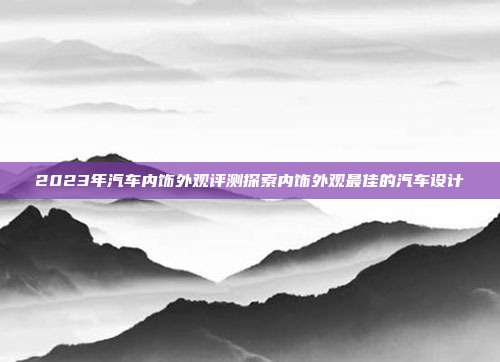 2023年汽车内饰外观评测探索内饰外观最佳的汽车设计
