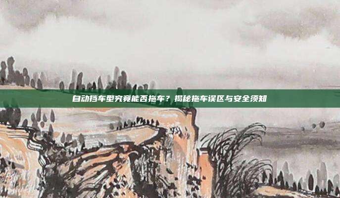 自动挡车型究竟能否拖车？揭秘拖车误区与安全须知