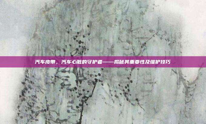 汽车皮带，汽车心脏的守护者——揭秘其重要性及维护技巧