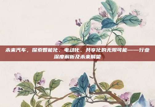 未来汽车，探索智能化、电动化、共享化的无限可能——行业深度解析及未来展望