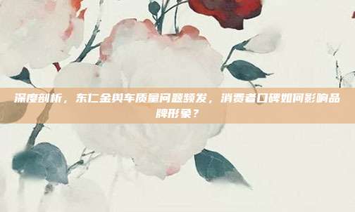 深度剖析，东仁金舆车质量问题频发，消费者口碑如何影响品牌形象？