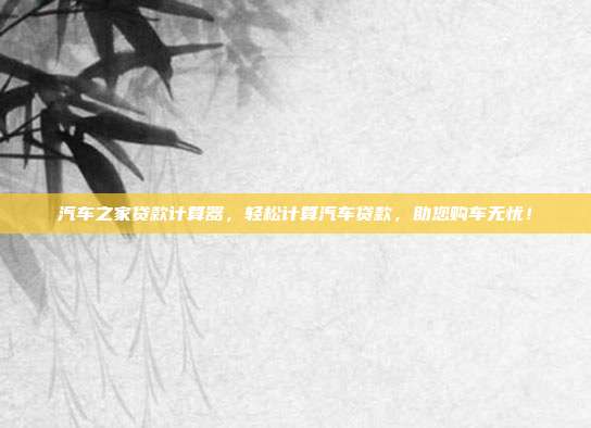 汽车之家贷款计算器，轻松计算汽车贷款，助您购车无忧！
