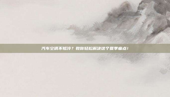 汽车空调不够冷？教你轻松解决这个夏季痛点！