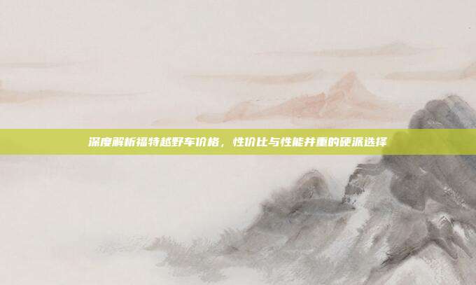 深度解析福特越野车价格，性价比与性能并重的硬派选择