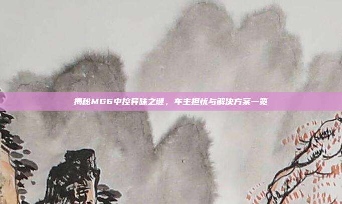 揭秘MG6中控异味之谜，车主担忧与解决方案一览