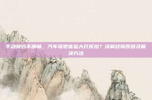 手动换挡不顺畅，汽车驾驶体验大打折扣？详解故障原因及解决方法